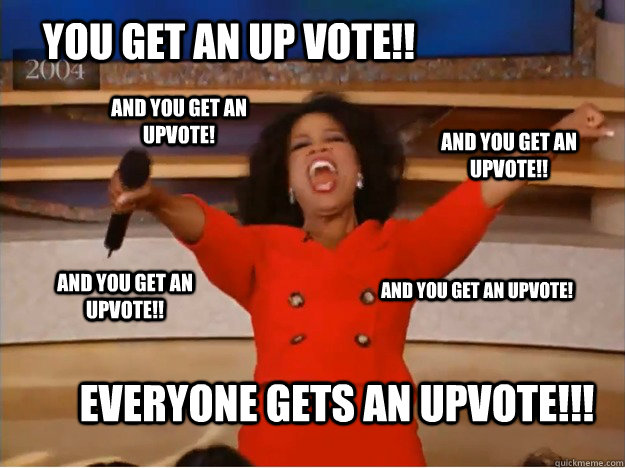 You get an up vote!! Everyone gets an upvote!!! and you get an upvote!! and you get an upvote!! And you get an upvote! And you get an upvote!  oprah you get a car