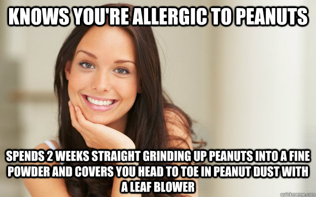 knows you're allergic to peanuts spends 2 weeks straight grinding up peanuts into a fine powder and covers you head to toe in peanut dust with a leaf blower - knows you're allergic to peanuts spends 2 weeks straight grinding up peanuts into a fine powder and covers you head to toe in peanut dust with a leaf blower  Good Girl Gina