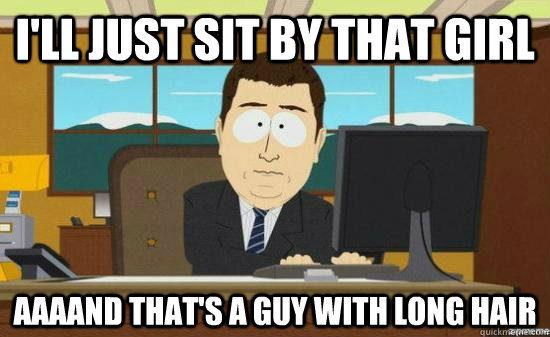 I'll just sit by that girl AAAAND that's a guy with long hair  aaaand its gone