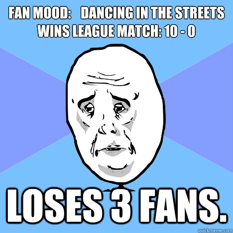 Fan mood:	dancing in the streets
Wins League Match: 10 - 0 Loses 3 fans. - Fan mood:	dancing in the streets
Wins League Match: 10 - 0 Loses 3 fans.  Okay Guy