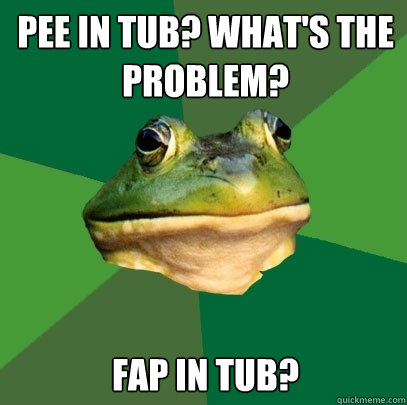 Pee in tub? What's the problem? Fap in tub?  Foul Bachelor Frog
