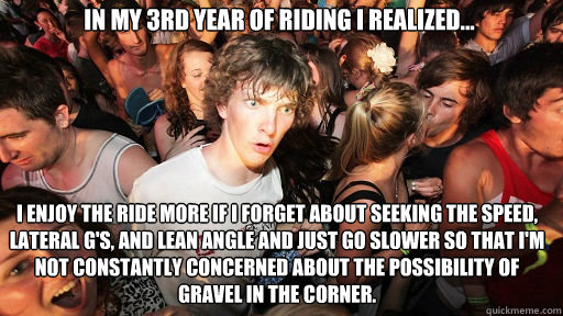 In my 3rd year of riding i realized... i enjoy the ride more if i forget about seeking the speed, lateral G's, and lean angle and just go slower so that I'm not constantly concerned about the possibility of gravel in the corner.  Sudden Clarity Clarence