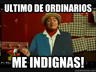 ultimo de ordinarios me indignas!  sr cuicos