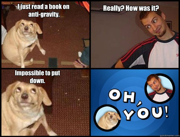 I just read a book on
 anti-gravity. Really? How was it? Impossible to put down. - I just read a book on
 anti-gravity. Really? How was it? Impossible to put down.  Oh you!