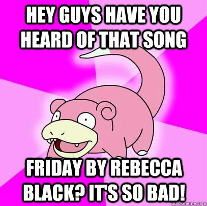 Hey guys have you heard of that song Friday by Rebecca black? It's so bad!  Slowpoke