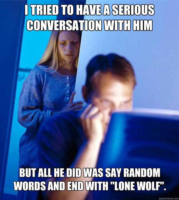 i tried to have a serious conversation with him but all he did was say random words and end with 