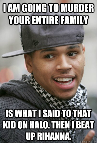 I am going to murder your entire family is what i said to that kid on Halo. Then I beat up Rihanna.  Scumbag Chris Brown