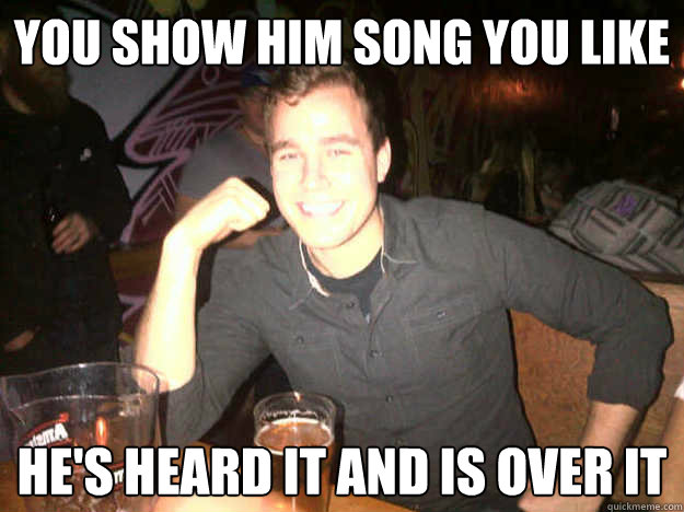 you show him song you like he's heard it and is over it  