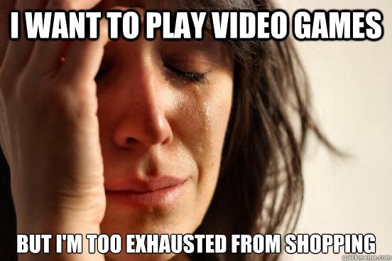 I want to play video games but i'm too exhausted from shopping  First World Problems