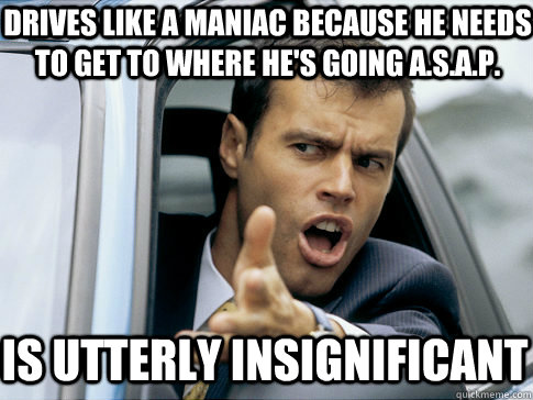 drives like a maniac because he needs to get to where he's going a.s.a.p. is utterly insignificant  Asshole driver