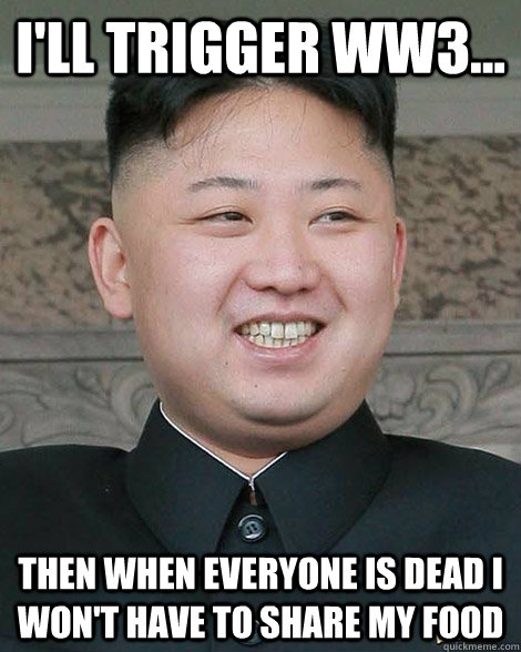 i'll trigger ww3... then when everyone is dead i won't have to share my food  North Korea