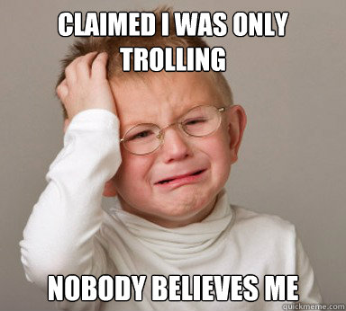 Claimed I was only trolling nobody believes me  
