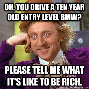 Oh, you drive a ten year old entry level BMW? Please tell me what it's like to be rich.  Condescending Wonka