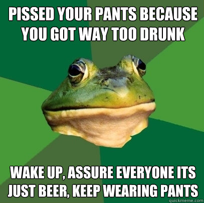 Pissed your pants because you got way too drunk Wake up, assure everyone its just beer, keep wearing pants  Foul Bachelor Frog