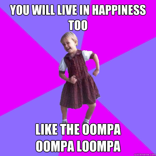 You will live in happiness too Like the Oompa 
Oompa Loompa   Socially awesome kindergartener