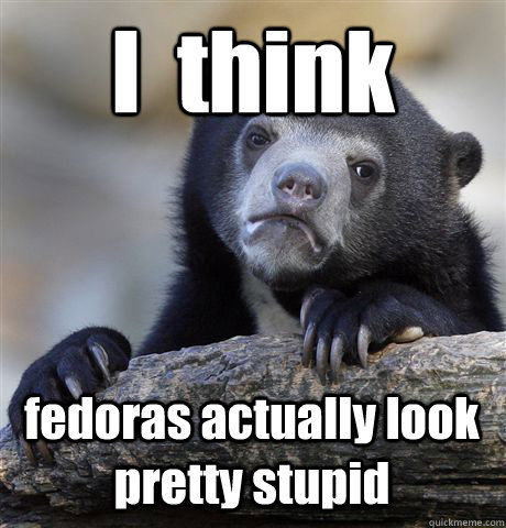 I  think fedoras actually look pretty stupid  Confession Bear