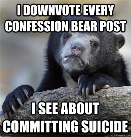 I downvote every confession bear post  I see about committing suicide  Confession Bear