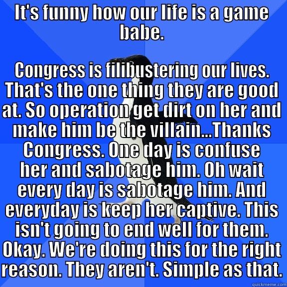 IT'S FUNNY HOW OUR LIFE IS A GAME BABE. CONGRESS IS FILIBUSTERING OUR LIVES. THAT'S THE ONE THING THEY ARE GOOD AT. SO OPERATION GET DIRT ON HER AND MAKE HIM BE THE VILLAIN...THANKS CONGRESS. ONE DAY IS CONFUSE HER AND SABOTAGE HIM. OH WAIT EVERY DAY IS SABOTAGE HIM. AND EVERYDAY IS KEEP HER CA Socially Awkward Penguin