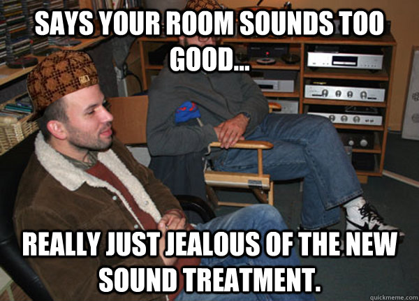 Says your room sounds too good... really just jealous of the new sound treatment.  Scumbag Audiophile