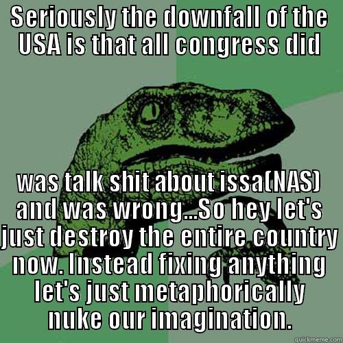SERIOUSLY THE DOWNFALL OF THE USA IS THAT ALL CONGRESS DID WAS TALK SHIT ABOUT ISSA(NAS) AND WAS WRONG...SO HEY LET'S JUST DESTROY THE ENTIRE COUNTRY NOW. INSTEAD FIXING ANYTHING LET'S JUST METAPHORICALLY NUKE OUR IMAGINATION. Philosoraptor