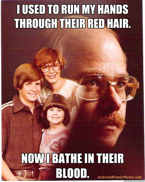 I used to run my hands through their red hair. Now I bathe in their blood.  Vengeance Dad