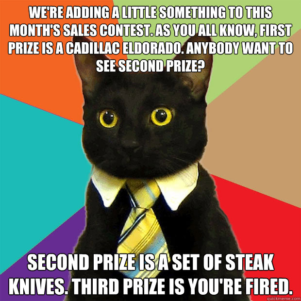 We're adding a little something to this month's sales contest. As you all know, first prize is a Cadillac Eldorado. Anybody want to see second prize?   Second prize is a set of steak knives. Third prize is you're fired.   Business Cat