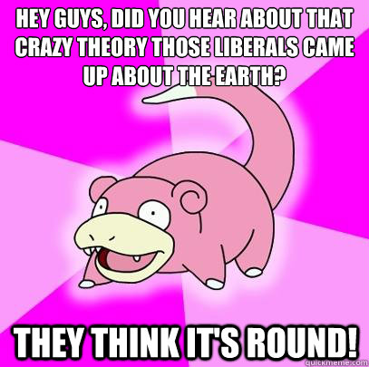 Hey guys, did you hear about that crazy theory those liberals came up about the earth? THEY THINK IT'S ROUND!  Slowpoke