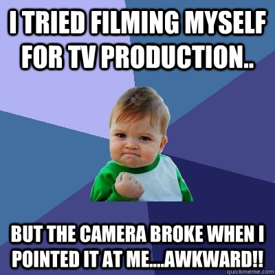 i tried filming myself for TV production.. But the camera broke when i pointed it at me....awkward!!   Success Kid