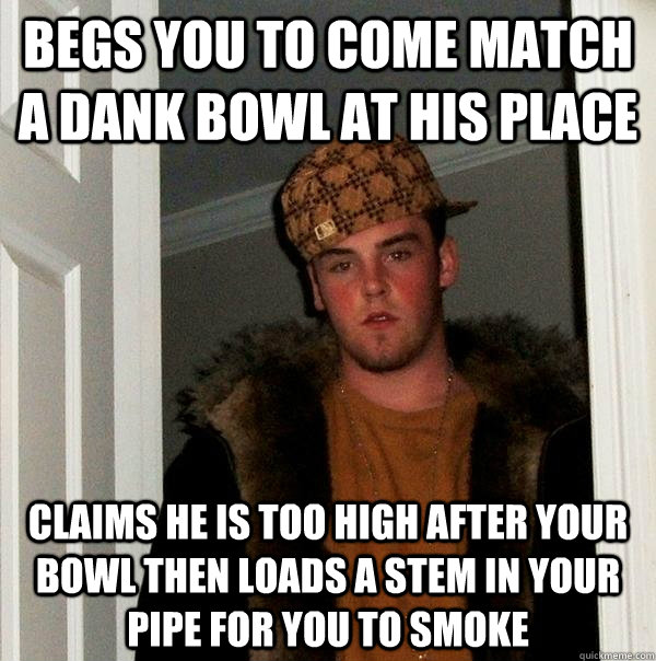 Begs you to come match a DANK bowl at his place claims he is too high after your bowl then loads a stem in your pipe for you to smoke  Scumbag Steve