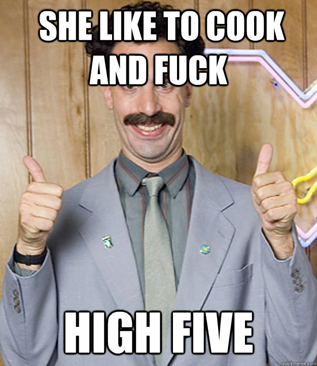  she like to cook and fuck High five  Very Nice Borat