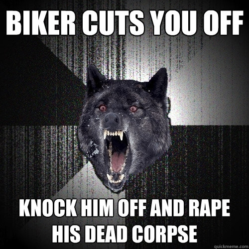 Biker cuts you off Knock him off and rape his dead corpse  Insanity Wolf
