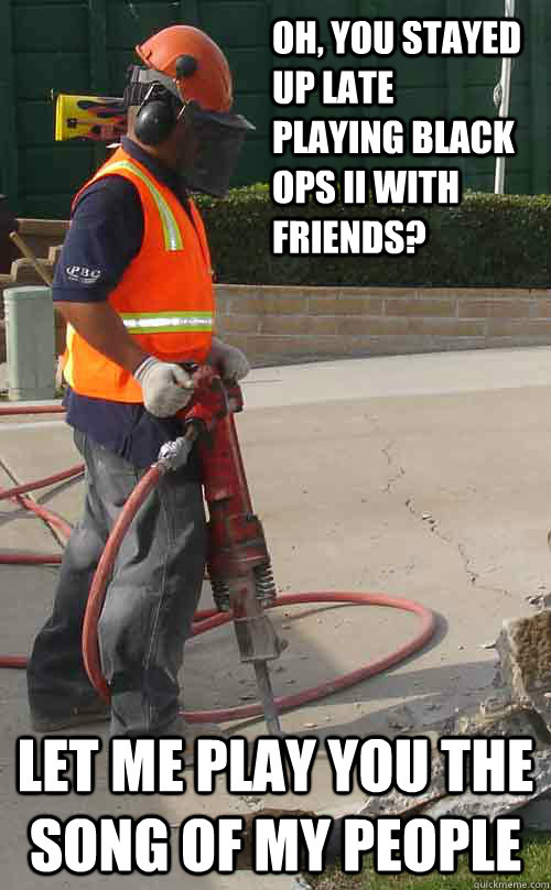 Oh, you stayed up late playing Black Ops II with friends? Let me play you the song of my people  Jackhammer