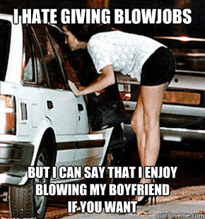 i hate giving blowjobs But i can say that I enjoy blowing my boyfriend
if you want  FB karma whore