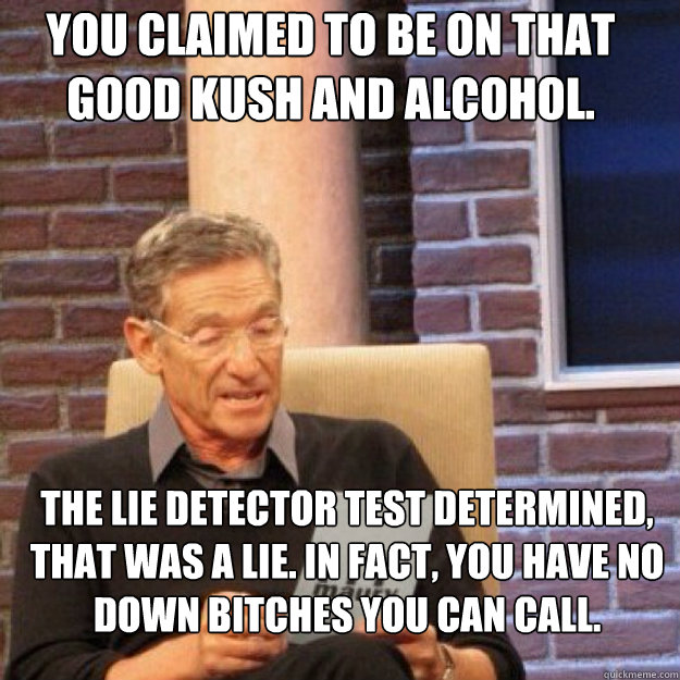 You claimed to be on that good kush and alcohol. The lie detector test determined, that was a lie. In fact, you have no down bitches you can call.

  Maury