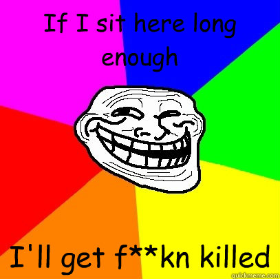 If I sit here long enough I'll get f**kn killed  Troll Face