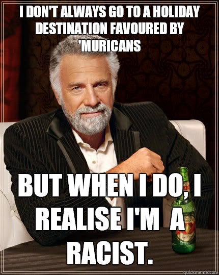 I don't always go to a holiday destination favoured by 'muricans but when I do, I realise I'm  a racist.   The Most Interesting Man In The World