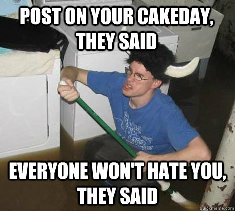 Post on your cakeday, they said everyone won't hate you, they said  They said