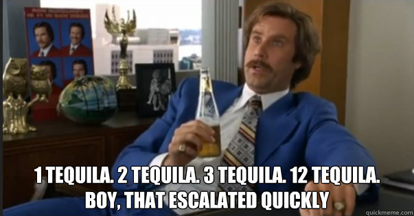 1 Tequila. 2 Tequila. 3 Tequila. 12 Tequila.
Boy, That escalated quickly - 1 Tequila. 2 Tequila. 3 Tequila. 12 Tequila.
Boy, That escalated quickly  Ron Burgandy escalated quickly