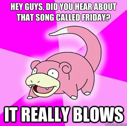 Hey guys, did you hear about that song called Friday? it really blows  Slowpoke
