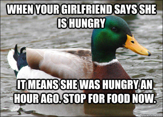When your girlfriend says she is hungry it means she was hungry an hour ago. Stop for food now.  