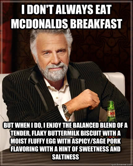 I don't always eat McDonalds breakfast but when I do, I enjoy the balanced blend of a tender, flaky buttermilk biscuit with a moist fluffy egg with aspicy/sage pork flavoring with a hint of sweetness and saltiness - I don't always eat McDonalds breakfast but when I do, I enjoy the balanced blend of a tender, flaky buttermilk biscuit with a moist fluffy egg with aspicy/sage pork flavoring with a hint of sweetness and saltiness  The Most Interesting Man In The World