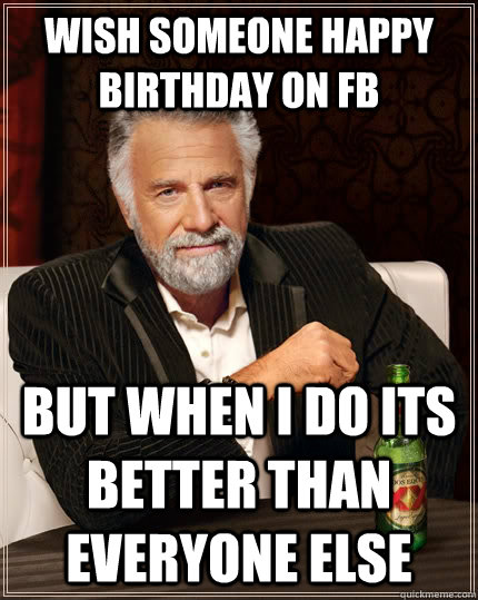 Wish someone happy birthday on fb but when I do Its better than everyone else   The Most Interesting Man In The World