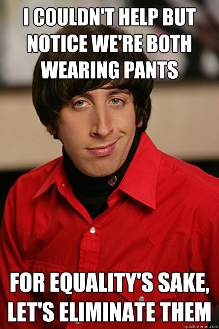 I couldn't help but notice we're both wearing pants For equality's sake, let's eliminate them  Pickup Line Scientist