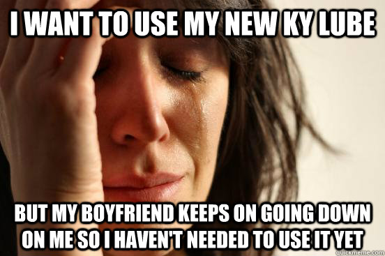 I want to use my new KY lube but my boyfriend keeps on going down on me so I haven't needed to use it yet  First World Problems
