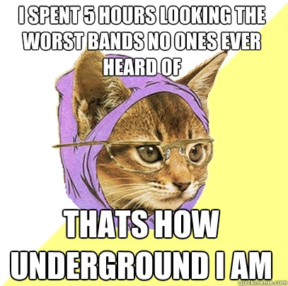 I spent 5 hours looking the worst bands no ones ever heard of  Thats how underground i am  Hipster Kitty