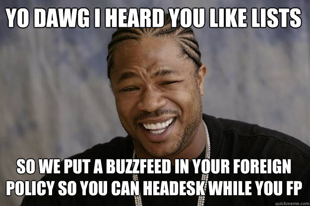 YO DAWG I HEARd you like lists SO WE put a buzzfeed in your foreign policy so you can headesk while you FP - YO DAWG I HEARd you like lists SO WE put a buzzfeed in your foreign policy so you can headesk while you FP  Xzibit meme