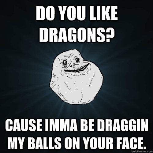 Do you like Dragons? Cause imma be draggin my balls on your face. - Do you like Dragons? Cause imma be draggin my balls on your face.  Forever Alone