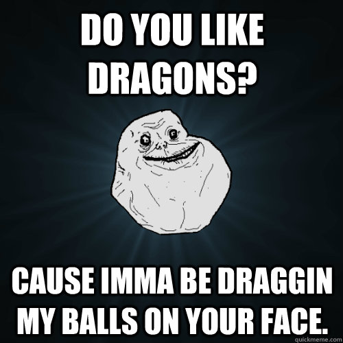 Do you like Dragons? Cause imma be draggin my balls on your face.  Forever Alone