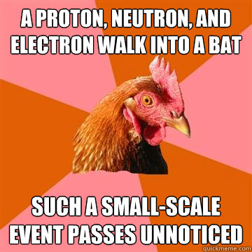 A proton, neutron, and electron walk into a bat Such a small-scale event passes unnoticed - A proton, neutron, and electron walk into a bat Such a small-scale event passes unnoticed  Anti-Joke Chicken