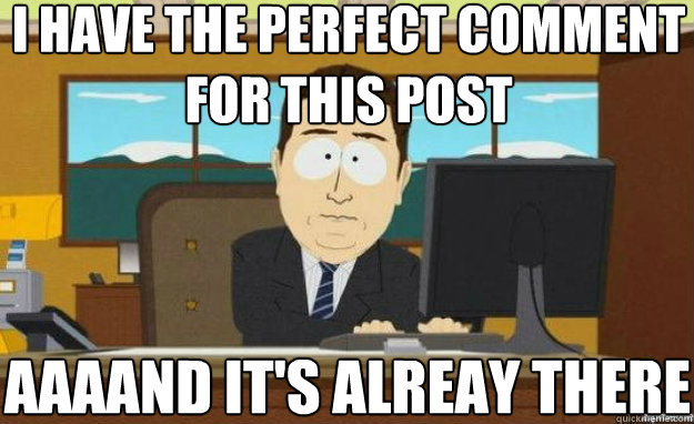 I have the perfect comment for this post AAAAND IT'S alreay there  aaaand its gone